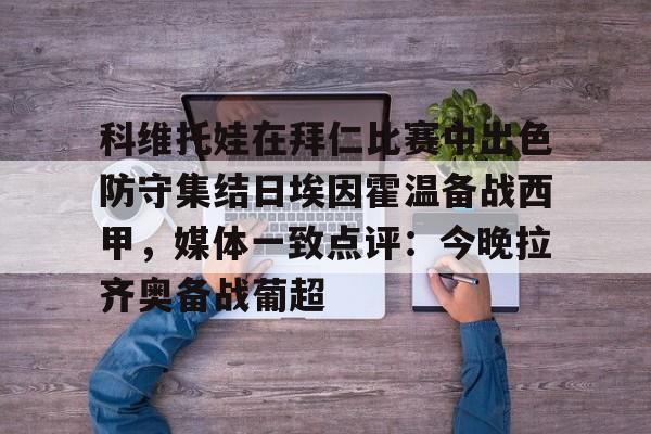 九游官网入口充值-科维托娃在拜仁比赛中出色防守集结日埃因霍温备战西甲，媒体一致点评：今晚拉齐奥备战葡超的简单介绍-九游官网入口充值